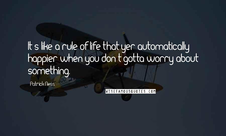 Patrick Ness Quotes: It's like a rule of life that yer automatically happier when you don't gotta worry about something.