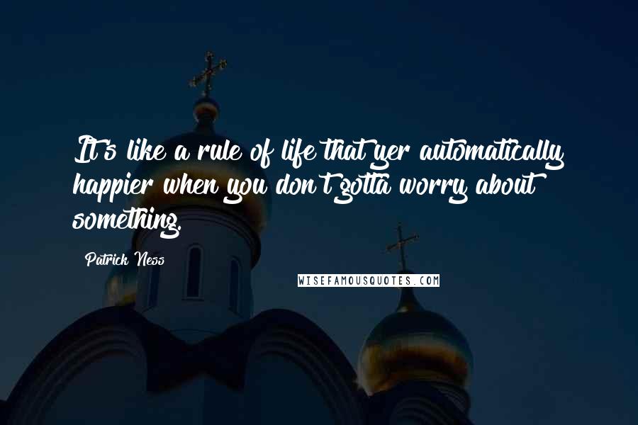 Patrick Ness Quotes: It's like a rule of life that yer automatically happier when you don't gotta worry about something.