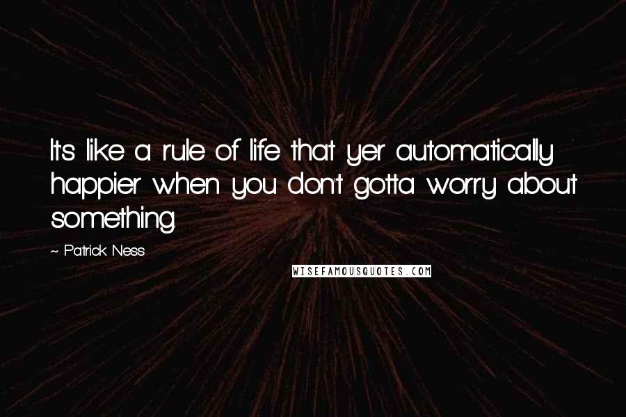 Patrick Ness Quotes: It's like a rule of life that yer automatically happier when you don't gotta worry about something.