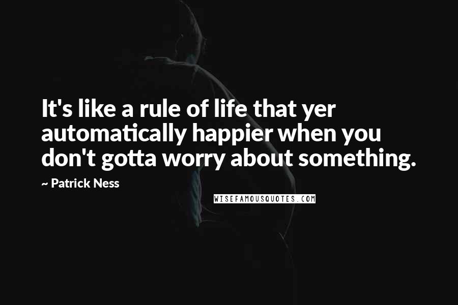 Patrick Ness Quotes: It's like a rule of life that yer automatically happier when you don't gotta worry about something.