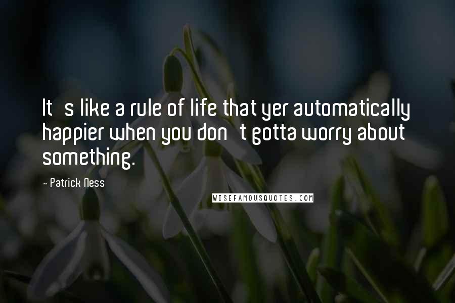 Patrick Ness Quotes: It's like a rule of life that yer automatically happier when you don't gotta worry about something.