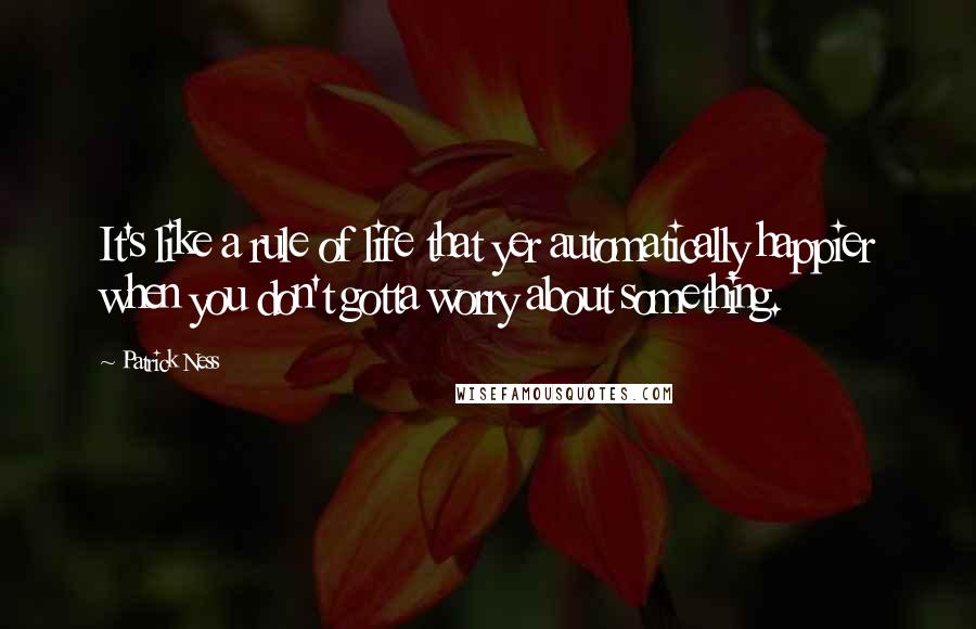 Patrick Ness Quotes: It's like a rule of life that yer automatically happier when you don't gotta worry about something.