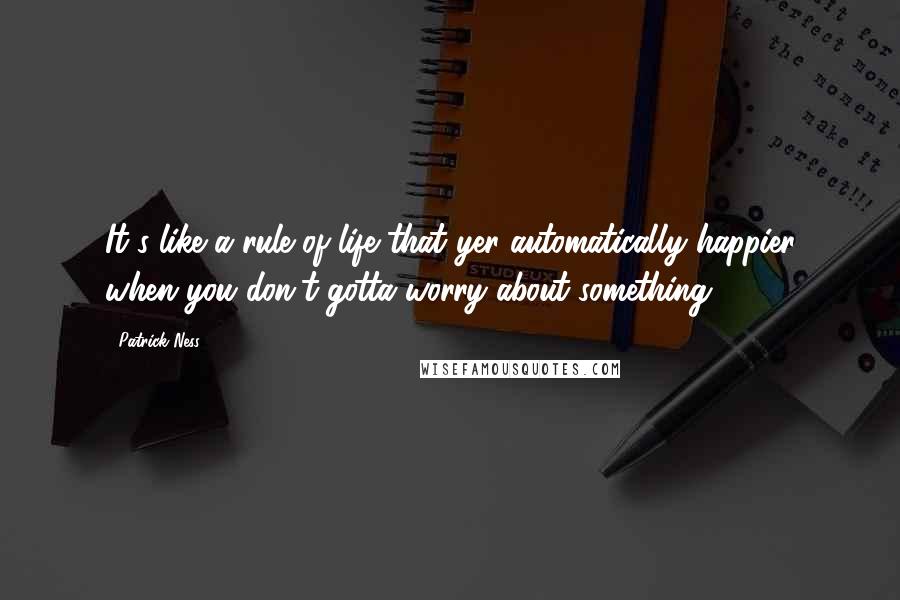 Patrick Ness Quotes: It's like a rule of life that yer automatically happier when you don't gotta worry about something.