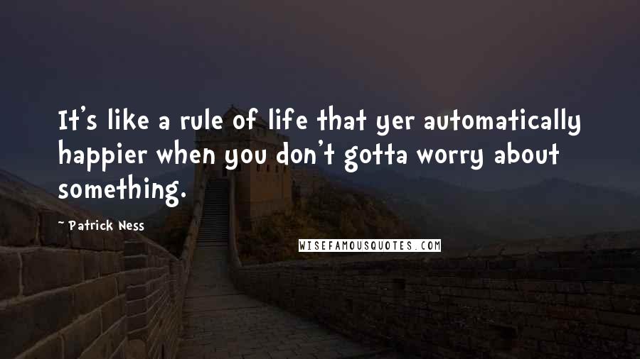 Patrick Ness Quotes: It's like a rule of life that yer automatically happier when you don't gotta worry about something.