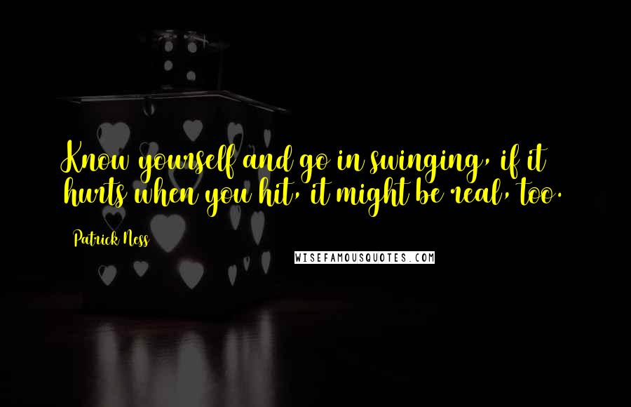 Patrick Ness Quotes: Know yourself and go in swinging, if it hurts when you hit, it might be real, too.