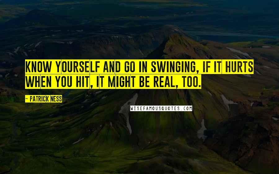 Patrick Ness Quotes: Know yourself and go in swinging, if it hurts when you hit, it might be real, too.