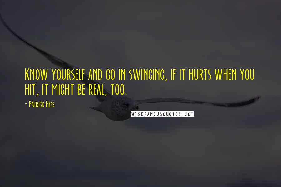 Patrick Ness Quotes: Know yourself and go in swinging, if it hurts when you hit, it might be real, too.