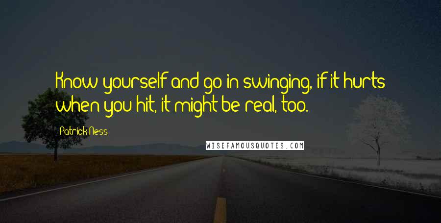 Patrick Ness Quotes: Know yourself and go in swinging, if it hurts when you hit, it might be real, too.