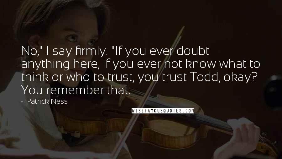 Patrick Ness Quotes: No," I say firmly. "If you ever doubt anything here, if you ever not know what to think or who to trust, you trust Todd, okay? You remember that.