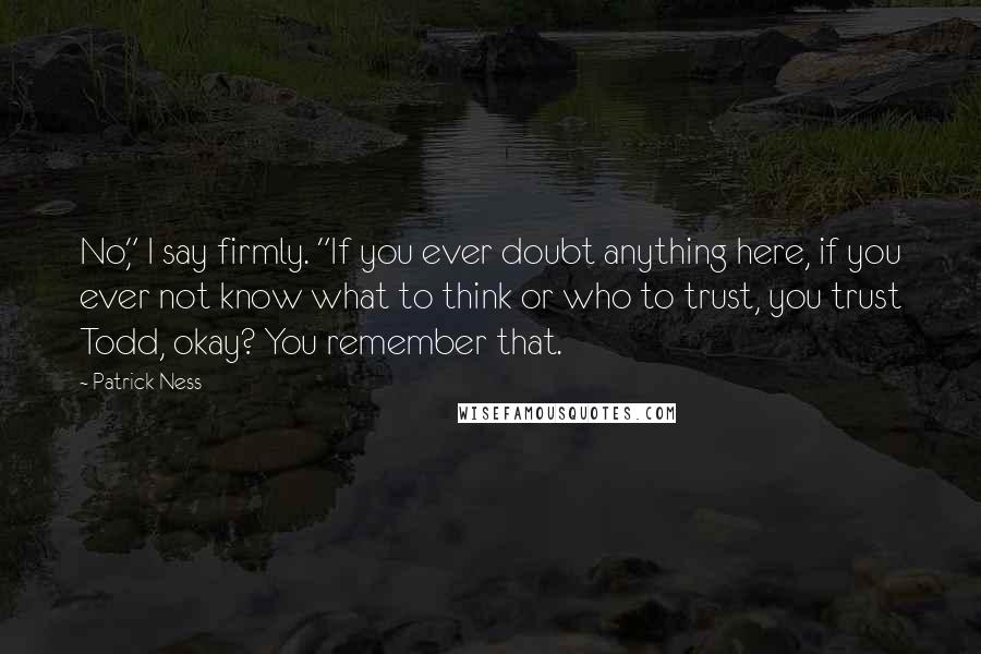 Patrick Ness Quotes: No," I say firmly. "If you ever doubt anything here, if you ever not know what to think or who to trust, you trust Todd, okay? You remember that.