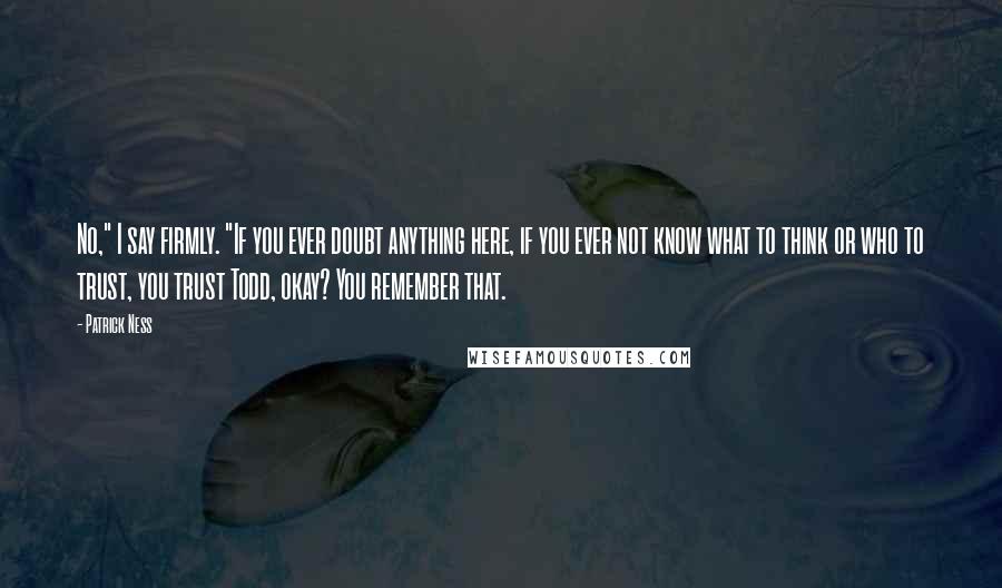 Patrick Ness Quotes: No," I say firmly. "If you ever doubt anything here, if you ever not know what to think or who to trust, you trust Todd, okay? You remember that.