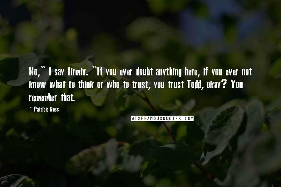 Patrick Ness Quotes: No," I say firmly. "If you ever doubt anything here, if you ever not know what to think or who to trust, you trust Todd, okay? You remember that.