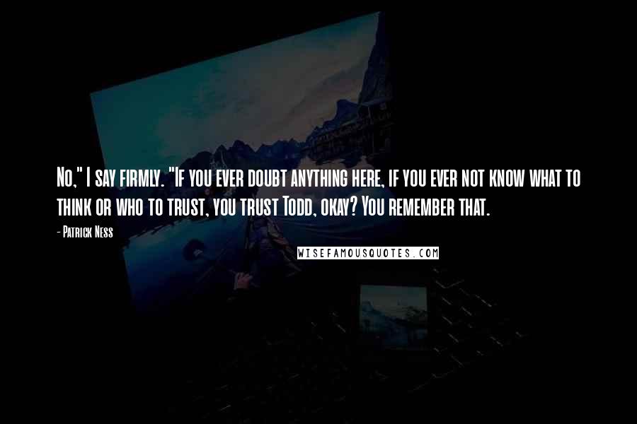 Patrick Ness Quotes: No," I say firmly. "If you ever doubt anything here, if you ever not know what to think or who to trust, you trust Todd, okay? You remember that.