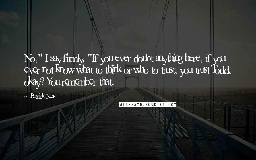 Patrick Ness Quotes: No," I say firmly. "If you ever doubt anything here, if you ever not know what to think or who to trust, you trust Todd, okay? You remember that.