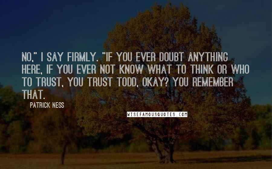 Patrick Ness Quotes: No," I say firmly. "If you ever doubt anything here, if you ever not know what to think or who to trust, you trust Todd, okay? You remember that.