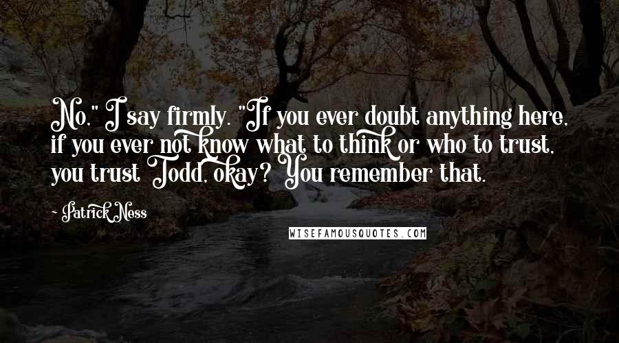 Patrick Ness Quotes: No," I say firmly. "If you ever doubt anything here, if you ever not know what to think or who to trust, you trust Todd, okay? You remember that.