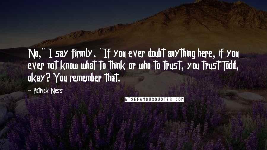 Patrick Ness Quotes: No," I say firmly. "If you ever doubt anything here, if you ever not know what to think or who to trust, you trust Todd, okay? You remember that.