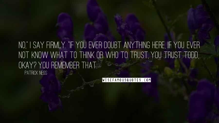 Patrick Ness Quotes: No," I say firmly. "If you ever doubt anything here, if you ever not know what to think or who to trust, you trust Todd, okay? You remember that.