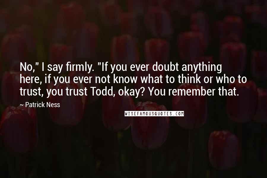 Patrick Ness Quotes: No," I say firmly. "If you ever doubt anything here, if you ever not know what to think or who to trust, you trust Todd, okay? You remember that.