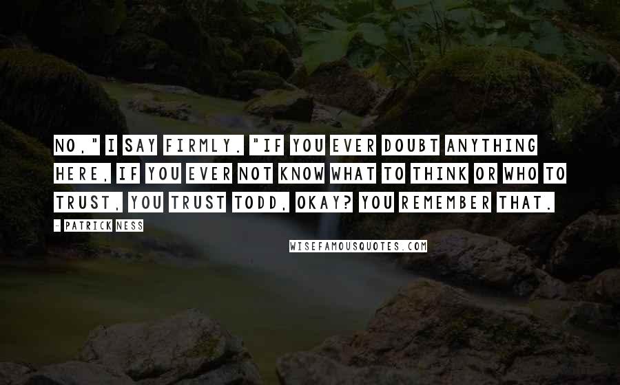 Patrick Ness Quotes: No," I say firmly. "If you ever doubt anything here, if you ever not know what to think or who to trust, you trust Todd, okay? You remember that.