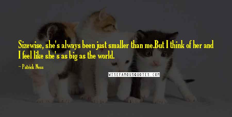 Patrick Ness Quotes: Sizewise, she's always been just smaller than me.But I think of her and I feel like she's as big as the world.