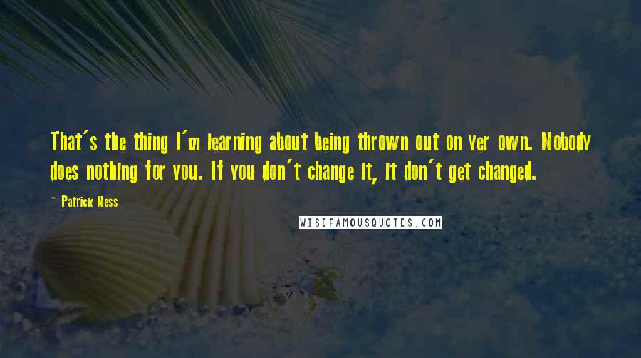 Patrick Ness Quotes: That's the thing I'm learning about being thrown out on yer own. Nobody does nothing for you. If you don't change it, it don't get changed.