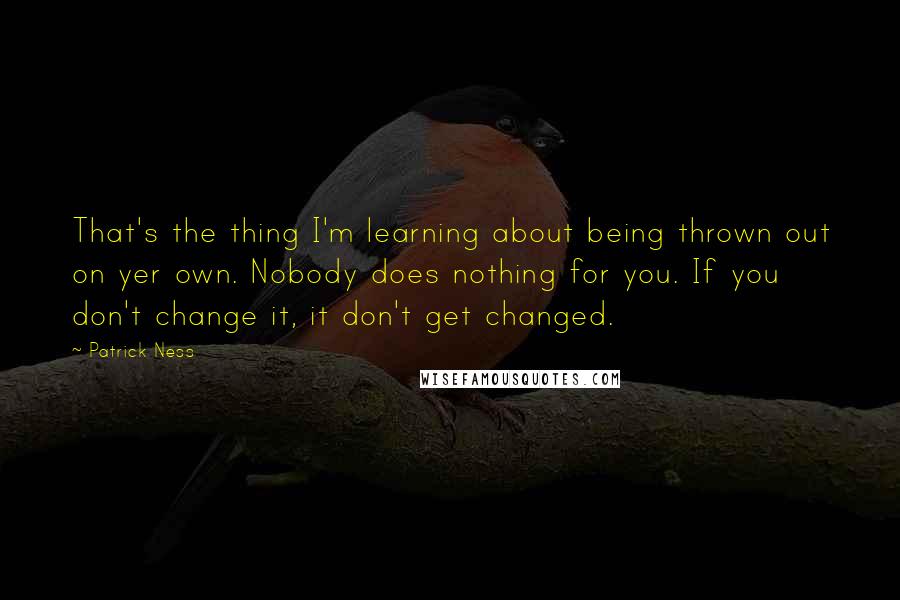 Patrick Ness Quotes: That's the thing I'm learning about being thrown out on yer own. Nobody does nothing for you. If you don't change it, it don't get changed.