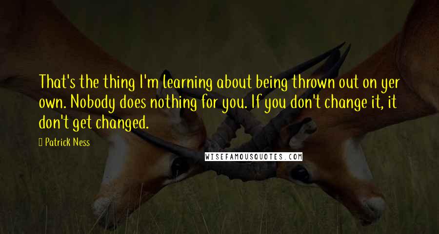 Patrick Ness Quotes: That's the thing I'm learning about being thrown out on yer own. Nobody does nothing for you. If you don't change it, it don't get changed.