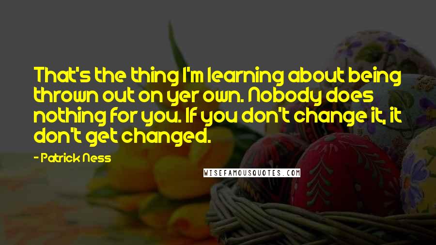 Patrick Ness Quotes: That's the thing I'm learning about being thrown out on yer own. Nobody does nothing for you. If you don't change it, it don't get changed.