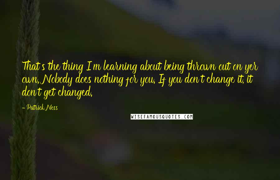 Patrick Ness Quotes: That's the thing I'm learning about being thrown out on yer own. Nobody does nothing for you. If you don't change it, it don't get changed.