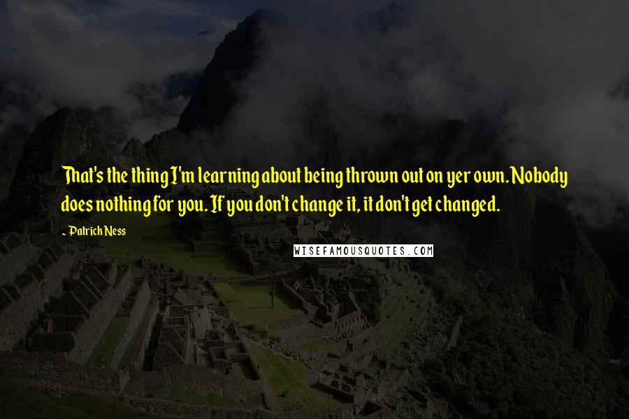 Patrick Ness Quotes: That's the thing I'm learning about being thrown out on yer own. Nobody does nothing for you. If you don't change it, it don't get changed.