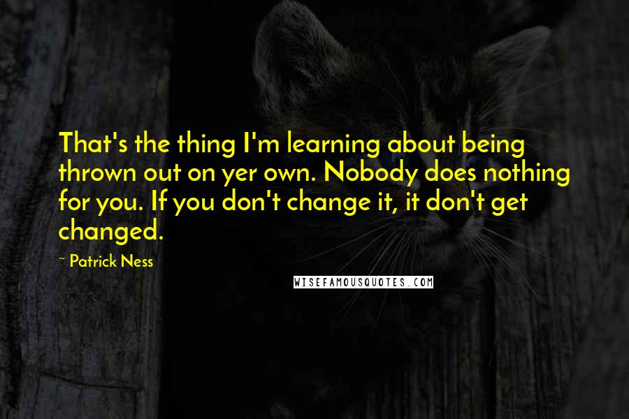 Patrick Ness Quotes: That's the thing I'm learning about being thrown out on yer own. Nobody does nothing for you. If you don't change it, it don't get changed.