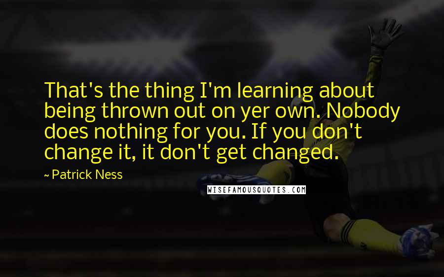 Patrick Ness Quotes: That's the thing I'm learning about being thrown out on yer own. Nobody does nothing for you. If you don't change it, it don't get changed.