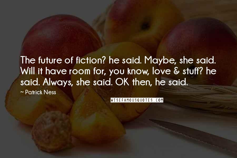 Patrick Ness Quotes: The future of fiction? he said. Maybe, she said. Will it have room for, you know, love & stuff? he said. Always, she said. OK then, he said.