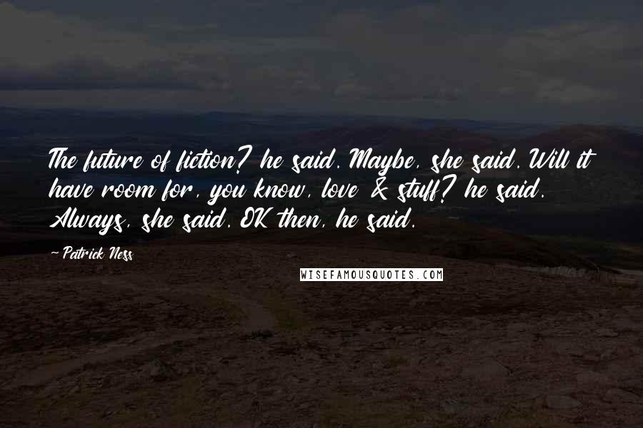 Patrick Ness Quotes: The future of fiction? he said. Maybe, she said. Will it have room for, you know, love & stuff? he said. Always, she said. OK then, he said.