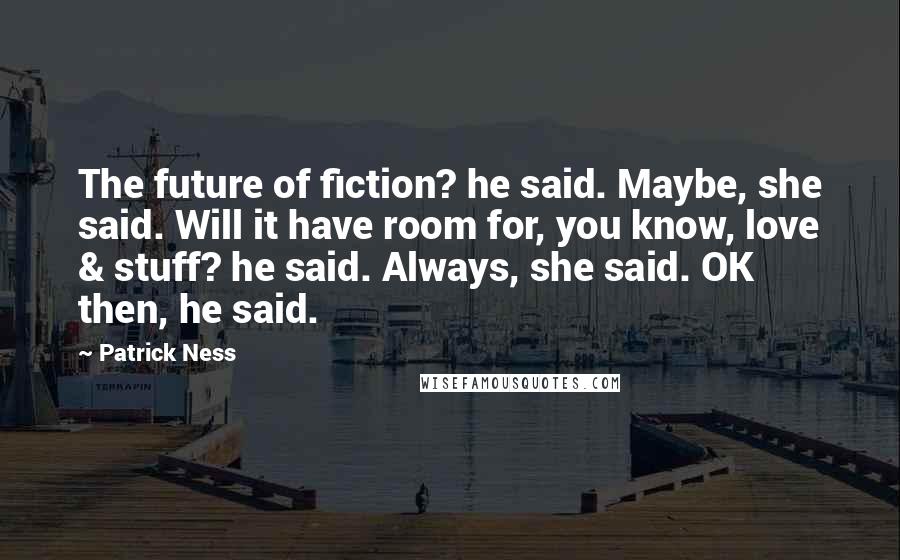 Patrick Ness Quotes: The future of fiction? he said. Maybe, she said. Will it have room for, you know, love & stuff? he said. Always, she said. OK then, he said.