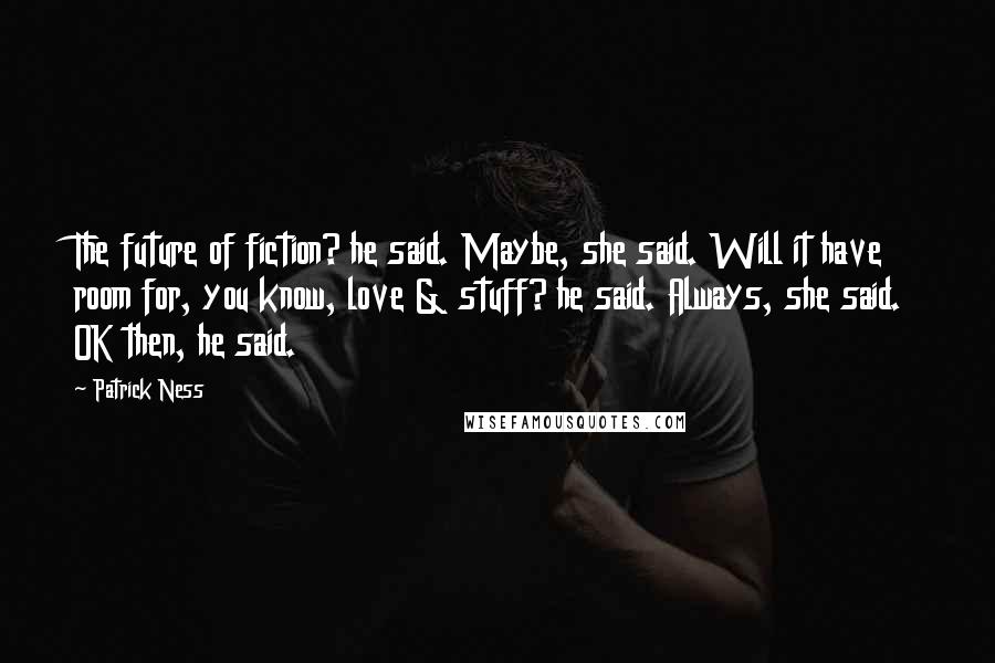 Patrick Ness Quotes: The future of fiction? he said. Maybe, she said. Will it have room for, you know, love & stuff? he said. Always, she said. OK then, he said.