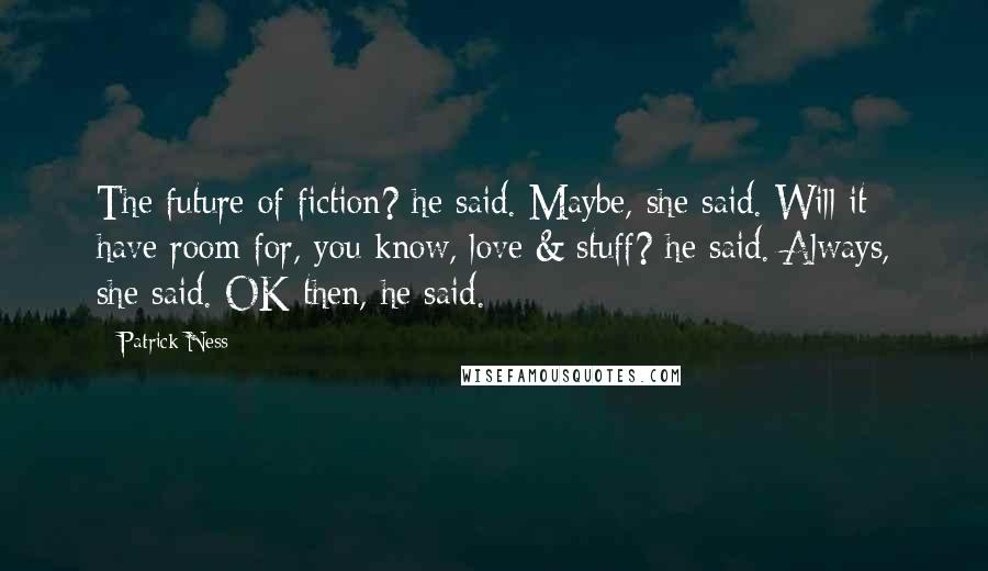 Patrick Ness Quotes: The future of fiction? he said. Maybe, she said. Will it have room for, you know, love & stuff? he said. Always, she said. OK then, he said.