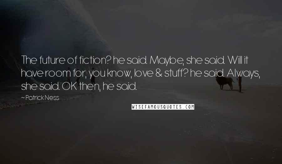 Patrick Ness Quotes: The future of fiction? he said. Maybe, she said. Will it have room for, you know, love & stuff? he said. Always, she said. OK then, he said.
