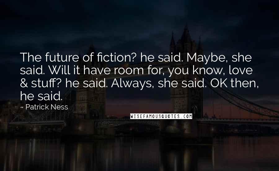 Patrick Ness Quotes: The future of fiction? he said. Maybe, she said. Will it have room for, you know, love & stuff? he said. Always, she said. OK then, he said.