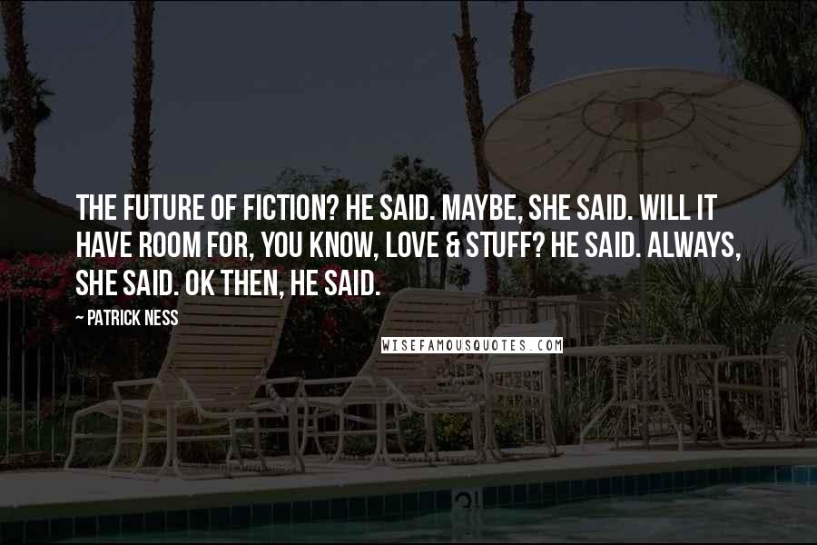 Patrick Ness Quotes: The future of fiction? he said. Maybe, she said. Will it have room for, you know, love & stuff? he said. Always, she said. OK then, he said.