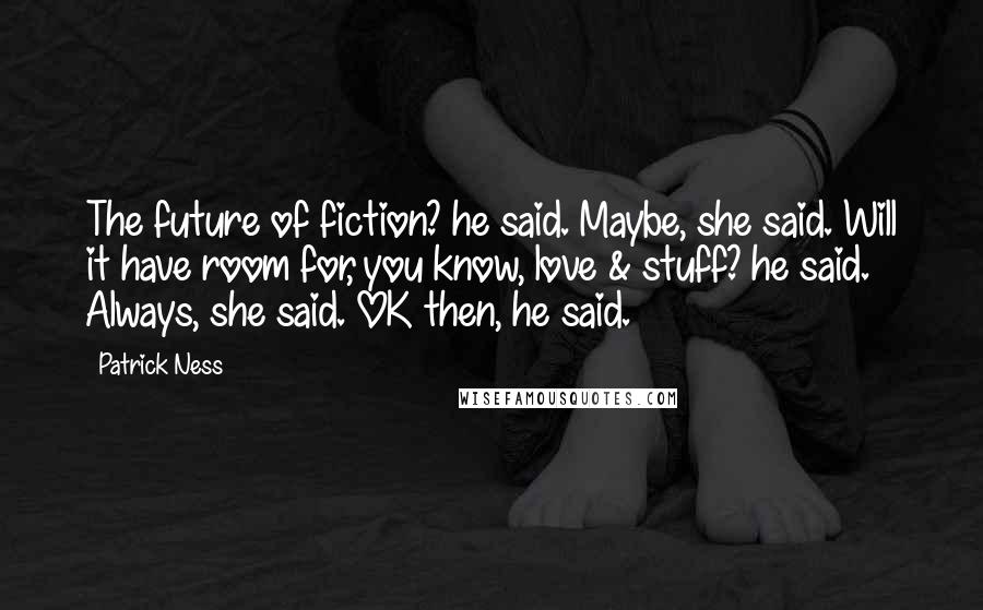 Patrick Ness Quotes: The future of fiction? he said. Maybe, she said. Will it have room for, you know, love & stuff? he said. Always, she said. OK then, he said.