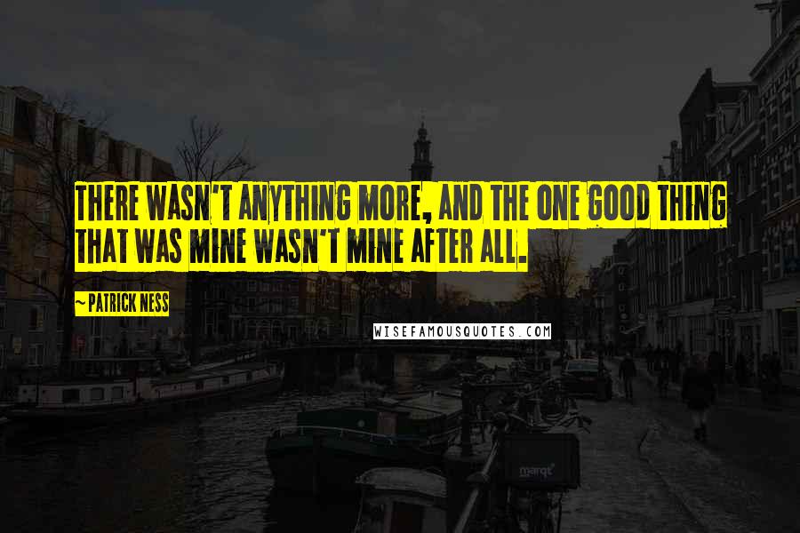 Patrick Ness Quotes: There wasn't anything more, and the one good thing that was mine wasn't mine after all.
