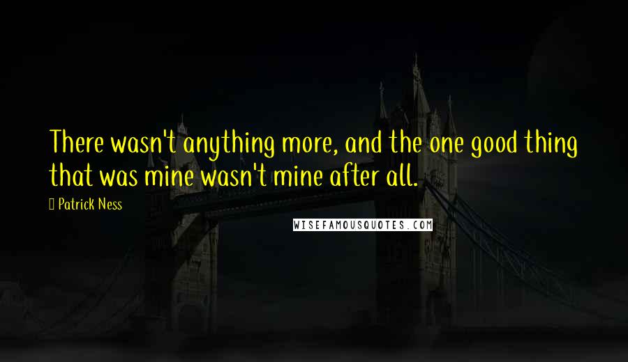 Patrick Ness Quotes: There wasn't anything more, and the one good thing that was mine wasn't mine after all.