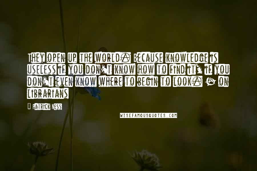 Patrick Ness Quotes: They open up the world. Because knowledge is useless if you don't know how to find it, if you don't even know where to begin to look. - on librarians