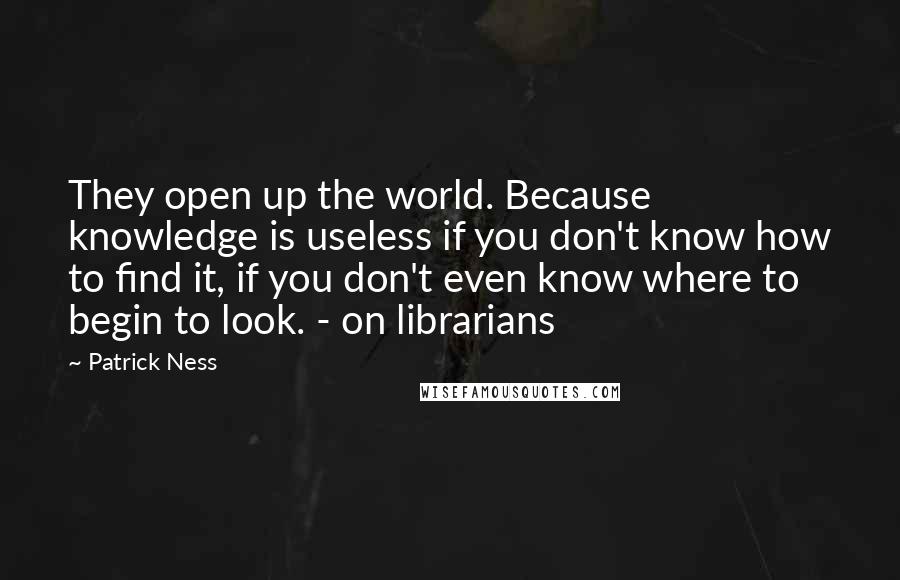 Patrick Ness Quotes: They open up the world. Because knowledge is useless if you don't know how to find it, if you don't even know where to begin to look. - on librarians