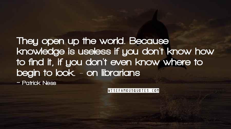 Patrick Ness Quotes: They open up the world. Because knowledge is useless if you don't know how to find it, if you don't even know where to begin to look. - on librarians