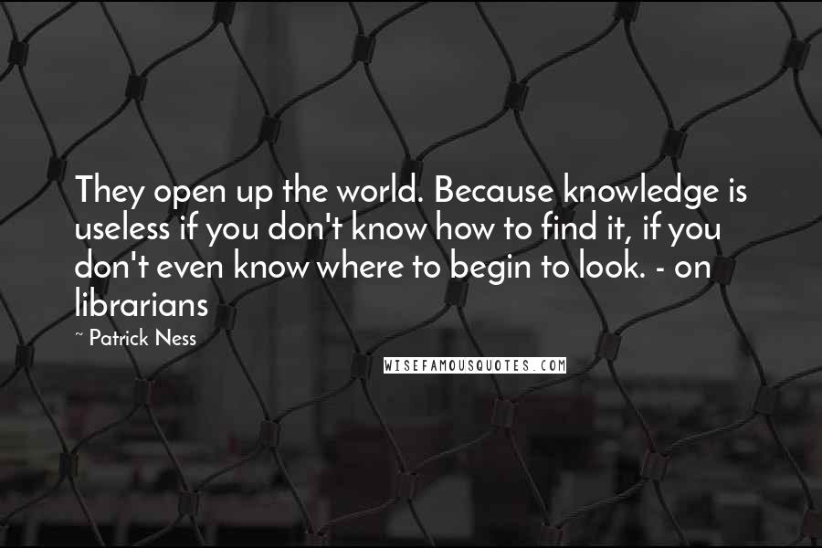 Patrick Ness Quotes: They open up the world. Because knowledge is useless if you don't know how to find it, if you don't even know where to begin to look. - on librarians