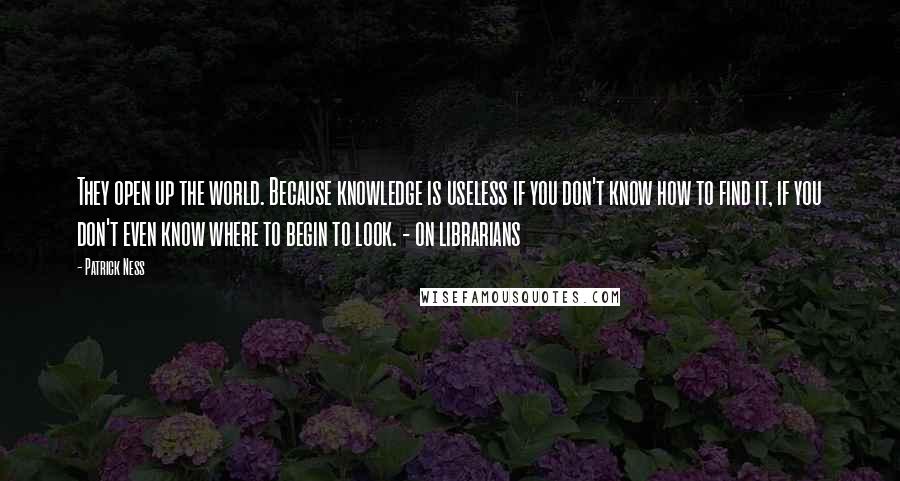 Patrick Ness Quotes: They open up the world. Because knowledge is useless if you don't know how to find it, if you don't even know where to begin to look. - on librarians