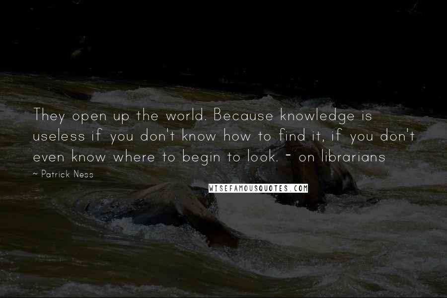 Patrick Ness Quotes: They open up the world. Because knowledge is useless if you don't know how to find it, if you don't even know where to begin to look. - on librarians